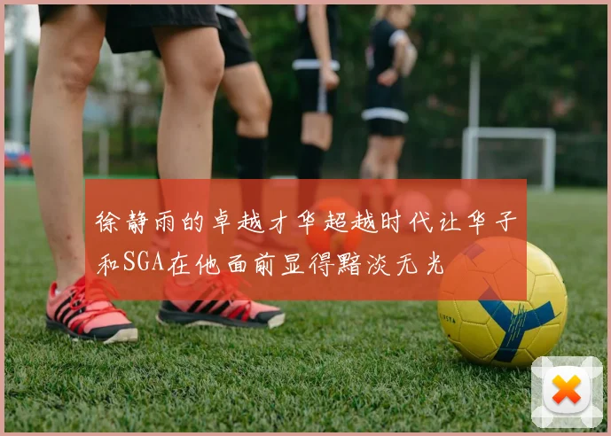 徐静雨的卓越才华超越时代让华子和SGA在他面前显得黯淡无光