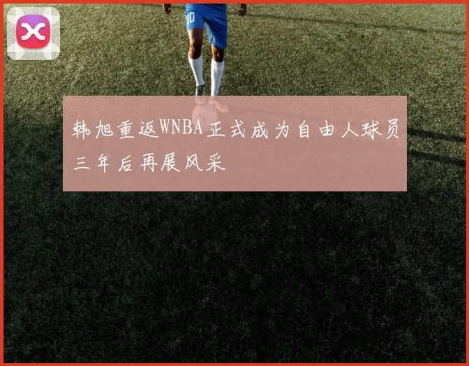 韩旭重返WNBA正式成为自由人球员三年后再展风采