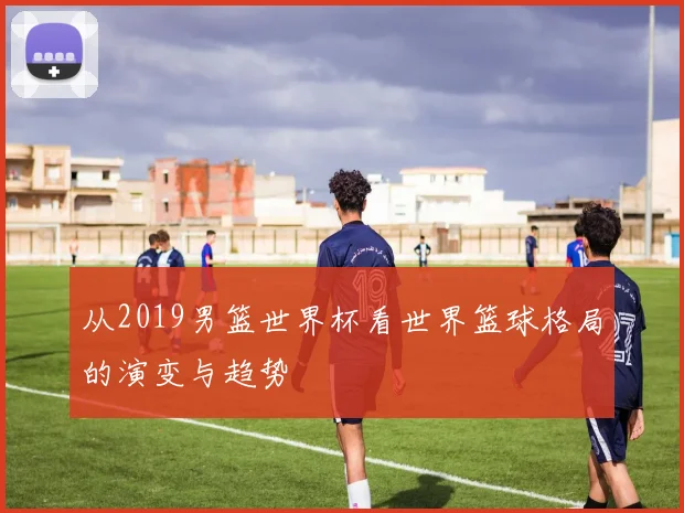 从2019男篮世界杯看世界篮球格局的演变与趋势