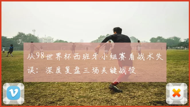 从98世界杯西班牙小组赛看战术失误：深度复盘三场关键战役