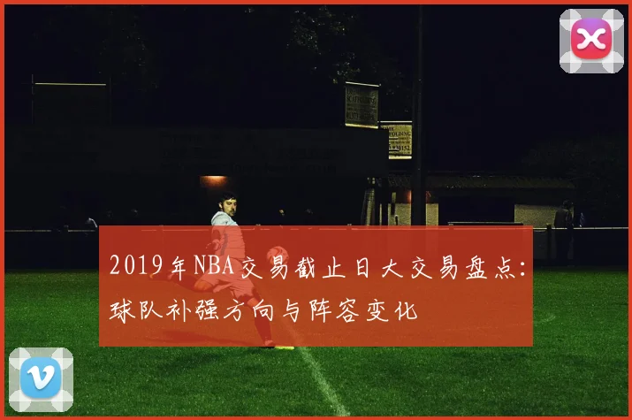 2019年NBA交易截止日大交易盘点：球队补强方向与阵容变化