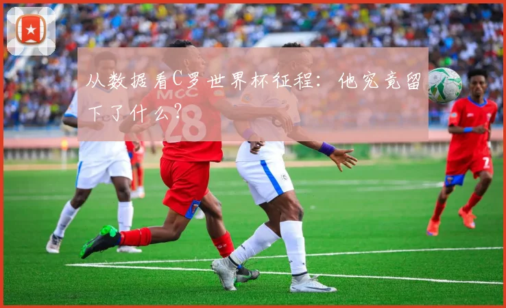 从数据看C罗世界杯征程：他究竟留下了什么？