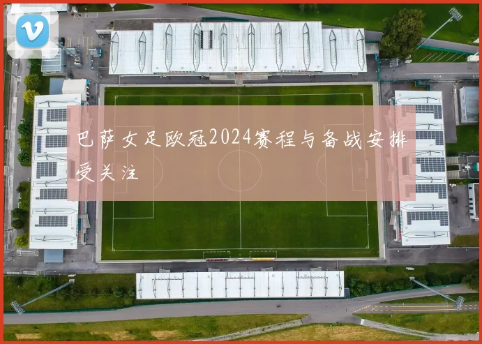 巴萨女足欧冠2024赛程与备战安排受关注