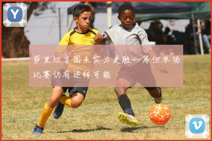 萨里坦言国米实力更胜一筹但单场比赛仍有逆转可能